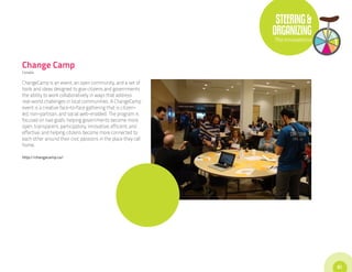 STEERING &
                                                                ORGANIZING
                                                                The Innovations



Change Camp
Canada


ChangeCamp is an event, an open community, and a set of
tools and ideas designed to give citizens and governments
the ability to work collaboratively in ways that address
real-world challenges in local communities. A ChangeCamp
event is a creative face-to-face gathering that is citizen-
led, non-partisan, and social web-enabled. The program is
focused on two goals: helping governments become more
open, transparent, participatory, innovative, efficient, and
effective; and helping citizens become more connected to
each other around their civic passions in the place they call
home.

http://changecamp.ca/




                                                                                  51
 
