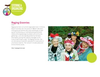 STEERING &
ORGANIZING
The Innovations




Raging Grannies
Global

Raging Grannies is an activist organization born in Victoria,
British Columbia, over the winter of 1986-87. Members
of the group are women who mock stereotypes of older
women by dressing up in old-fashioned grandmother
clothes and singing songs at protests and community
gatherings. Lyrics are typically written by members
themselves, putting their political messages to the
tunes of well known songs. The Raging Grannies, now
an international movement, advocate for social justice in
a humorous manner. Their activism includes peace and
environmental causes.

http://raginggrannies.org/
 