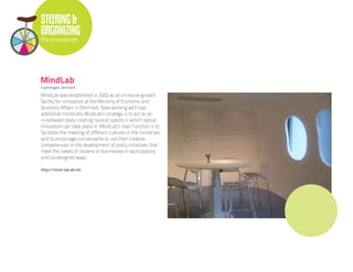 STEERING &
ORGANIZING
The Innovations




MindLab
Copenhagen, Denmark

MindLab was established in 2002 as an in-house growth
facility for innovation at the Ministry of Economic and
Business Affairs in Denmark. Now working with two
additional ministries, MindLab’s strategy is to act as an
in-between body creating neutral spaces in which radical
innovation can take place in. MindLab’s main function is to
facilitate the meeting of different cultures in the ministries,
and to encourage civil servants to use their creative
competencies in the development of policy initiatives that
meet the needs of citizens or businesses in participatory,
and co-designed ways.

http://mind-lab.dk/en
 