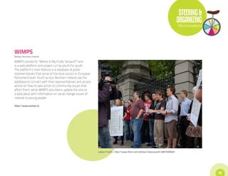 STEERING &
                                                                                                                                    ORGANIZING
                                                                                                                                    The Innovations




WIMPS
Belfast, Northern Ireland

WIMPS stands for “Where Is My Public Servant?” and
is a web platform and project run by youth for youth.
The platform’s main feature is a database of public
representatives that serve at the local council or European
Parliament level. Youth across Northern Ireland use the
database to connect with their representatives and access
advice on how to take action on community issues that
affect them, while WIMPS volunteers update the site on
a daily basis with information on social change issues of
interest to young people.

http://www.wimps.tv




                                                              Labour Youth • http://www.flickr.com/photos/labouryouth/3831035620/




                                                                                                                                                      55
 