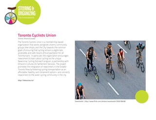 STEERING &
ORGANIZING
The Innovations




Toronto Cyclists Union
Toronto, Ontario (Canada)

The Toronto Cyclists Union is a membership-based
organization that works alongside citizens, community
groups, bike shops, and the City towards the common
goals of ensuring that cycling remains a legitimate,
accessible, and safe means of transportation for all
Torontonians. In particular, the organization encourages
newcomers to learn about cycling via the unique
Newcomer Cycling Outreach program, a partnership with
Ontario’s CultureLink Settlement Services. The project
promotes the integration of newcomers in the Greater
Toronto Area by fostering cycling transportation as an
affordable, healthy, and convenient option-- and connects
newcomers to the wider cycling community in the city.

http://bikeunion.to/




                                                            Swanksalot • http://www.flickr.com/photos/swanksalot/2926199438/
 