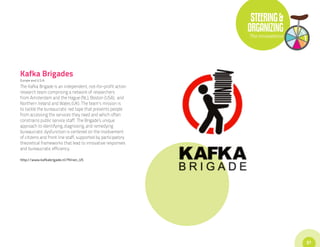STEERING &
                                                               ORGANIZING
                                                               The Innovations




Kafka Brigades
Europe and U.S.A.
The Kafka Brigade is an independent, not-for-profit action
research team comprising a network of researchers
from Amsterdam and the Hague (NL), Boston (USA), and
Northern Ireland and Wales (UK). The team’s mission is
to tackle the bureaucratic red tape that prevents people
from accessing the services they need and which often
constrains public service staff. The Brigade’s unique
approach to identifying, diagnosing, and remedying
bureaucratic dysfunction is centered on the involvement
of citizens and front line staff, supported by participatory
theoretical frameworks that lead to innovative responses
and bureaucratic efficiency.

http://www.kafkabrigade.nl/?hl=en_US




                                                                                 57
 