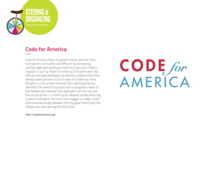 STEERING &
ORGANIZING
The Innovations




Code for America
U.S.A.

Code for America helps city governments become more
transparent, connected, and efficient by connecting
cutting-edge web developers with local decision-makers.
Inspired in part by Teach for America, CFA works with city
officials and web developers to identify problems and then
develop web solutions to be shared and rolled out more
broadly to cities across America. Each participating city
identifies the need for a project and is assigned a team of
five fellows who develop that application for the city over
the course of the 11-month cycle. Beyond simply procuring
a piece of software, the cities then engage in a deep, multi-
directional exchange between the city government and the
fellows, and also among the host cities.

http://codeforamerica.org/
 