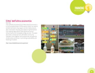 FINANCING
                                                                The Innovations




Citta’ dell’altra economia
Rome, Italy
Citta’ dell’altra economia (City of Alternative Economies) is
a multi-purpose facility in Rome where visitors can attend
exhibits and events, buy organic and fair trade products,
learn more about recycling, and speak to representatives
from leading organizations offering ethical tourism,
ethical finance, and renewable energy services. The space
also hosts a restaurant and café where community
members come together and socialize over the potential
of alternative economies in promoting sustainability and
fostering innovation.

http://www.cittadellaltraeconomia.org/home/




                                                                                  61
 