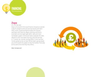 FINANCING
The Innovations




Zopa
U.K., U.S.A. Italy, Japan

Zopa is the world’s first social finance company to pioneer
a way for people to lend and borrow directly with each
other online. Social lending eliminates the massive
overhead costs faced by regular banking institutions,
so lenders and borrowers get better rates and more
immediate support. Online, borrowers evaluate the rates
offered to them and select the ones they like the look
of. To avoid risk, a lender lending £500 or more has their
money spread across at least 50 borrowers, giving people
around the world the power to help themselves financially
at the same time that they help others.

http://uk.zopa.com/
 