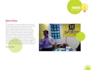 FINANCING
                                                               The Innovations




Banca Etica
Italy

An ethical bank is a financial institution concerned with
the social and environmental impacts of its investments
and loans. Banca Etica, one of Europe’s first ethical
banks, manages savings raised from private citizens,
organizations, companies, and institutions and invests
them in initiatives pursuing both social and economic
objectives, operating in full respect of human dignity
and the environment. Maximum transparency is one
of the main principles of ethical finance and the active
involvement of shareholders and savers in the company’s
decision making process is continuously encouraged. As
such, Banca Etica does not set out to reject the basic rules
of finance, but it rather seeks to reform its main values.

http://bancaetica.it




                                                                                 63
 