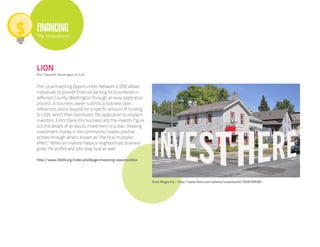 FINANCING
The Innovations




LION
Port Towsend, Washington (U.S.A.)


The Local Investing Opportunities Network (LION) allows
individuals to provide financial backing for businesses in
Jefferson County, Washington through an easy application
process. A business owner submits a business plan,
references, and a request for a specific amount of funding
to LION, which then distributes the application to resident
investors. From there, the business and the investor figure
out the details of an equity investment or a loan. Keeping
investment money in the community creates positive
echoes through what’s known as “the local multiplier
effect.” When an investor helps a neighborhood business
grow, the profits and jobs stay local as well.

http://www.l2020.org/index.php?page=investing-opportunities




                                                              Good Magazine • http://www.flickr.com/photos/swanksalot/2926199438/
 