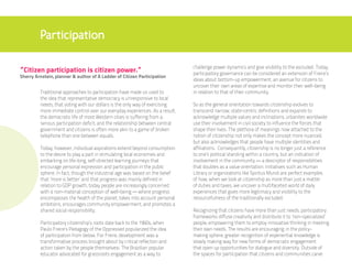 Participation

                                                                               challenge power dynamics and give visibility to the excluded. Today,
“Citizen participation is citizen power.”                                      participatory governance can be considered an extension of Freire’s
Sherry Arnstein, planner & author of A Ladder of Citizen Participation
                                                                               ideas about bottom-up empowerment, an avenue for citizens to
                                                                               uncover their own areas of expertise and monitor their well-being
         Traditional approaches to participation have made us used to          in relation to that of their community.
         the idea that representative democracy is unresponsive to local
         needs, that voting with our dollars is the only way of exercising     So as the general orientation towards citizenship evolves to
         more immediate control over our everyday experiences. As a result,    transcend narrow, state-centric definitions and expands to
         the democratic life of most Western cities is suffering from a        acknowledge multiple values and inclinations, urbanites worldwide
         serious participation deficit, and the relationship between central   use their involvement in civil society to influence the forces that
         government and citizens is often more akin to a game of broken        shape their lives. The plethora of meanings now attached to the
         telephone than one between equals.                                    notion of citizenship not only makes the concept more nuanced,
                                                                               but also acknowledges that people have multiple identities and
         Today, however, individual aspirations extend beyond consumption      affiliations. Consequently, citizenship is no longer just a reference
         to the desire to play a part in stimulating local economies and       to one’s political standing within a country, but an indication of
         embarking on life-long, self-directed learning journeys that          involvement in the community — a descriptor of responsibilities
         encourage personal expression and participation in the public         that doubles as a value orientation. Initiatives such as Human
         sphere. In fact, though the industrial age was based on the belief    Library or organizations like Spiritus Mundi are perfect examples
         that ‘more is better’ and that progress was mainly defined in         of how, when we look at citizenship as more than just a matter
         relation to GDP growth, today people are increasingly concerned       of duties and taxes, we uncover a multifaceted world of daily
         with a non-material conception of well-being — where progress         experiences that gives more legitimacy and visibility to the
         encompasses the health of the planet, takes into account personal     resourcefulness of the traditionally excluded.
         ambitions, encourages community empowerment, and promotes a
         shared social responsibility.                                         Recognizing that citizens have more than just needs, participatory
                                                                               frameworks diffuse creativity and distribute it to ‘non-specialized’
         Participatory citizenship’s roots date back to the 1960s, when        people, empowering them to employ innovative thinking in meeting
         Paulo Freire’s Pedagogy of the Oppressed popularized the idea         their own needs. The results are encouraging: in the policy-
         of participation from below. For Freire, development was a            making sphere, greater recognition of experiential knowledge is
         transformative process brought about by critical reflection and       slowly making way for new forms of democratic engagement
         action taken by the people themselvesi. The Brazilian popular         that open up opportunities for dialogue and diversity. Outside of
         educator advocated for grassroots engagement as a way to              the spaces for participation that citizens and communities carve
 