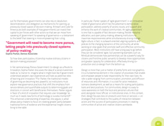 out for themselves, governments can also rely on devolution,          In particular, Parker speaks of ‘agile government’ — an innovative
    decentralization, and delegation as mechanisms for opening up         model of governance which has the potential to democratize
    previously closed spaces of decision-making. Artreach and Code for    participation, address poverty of access issues, and support and
    America are both examples of how governments can invest their         enhance the work of creative communities. An agile government
    capital to join forces with other actors so that we can move from     is one that is capable of fast decision-making, flexible resource
    speaking of ‘government’ to speaking of governance — a testament      allocation, and open policy-making, allowing institutions to
    to the belief that steering is more empowering than ruling.           maximize responsiveness while simultaneously driving change.
                                                                          Agile culture, in fact, is outward-oriented, aligning systems and
“Government will need to become more porous,                              policies to the changing dynamics of the community, all while
letting people into previously closed systems                             working on clear goals that promote swift and effective community
 of policy-making.”                                                       participation. Most institutions still have a long way to go before
Sophia Parker, Demos Associate                                            they can be considered ‘agile,’ but pioneering examples such as
                                                                          MindLab demonstrate how partnerships can be a powerful way for
    So how does participatory citizenship involve ordinary citizens in    citizens and frontline public servants to develop more opportunities
    decision-making processes?                                            and greater capacity for collaboration, effectively driving co-
                                                                          production and co-design from the bottom up.
    In her seminal essay Porous Government: Co-design as a Route to
    Innovation, Sophia Parker discusses the idea of a social investment   Design is more than just a matter of pretty fonts and nice graphics;
    state as “a chance to imagine what it might look like if government   it is a fundamental element in the creation of processes that enable
    understood people’s own experiences and lives as potential sites      and empower people to take responsibility for their own lives. Its
    of learning and innovation.”i For Parker, the traditional models      role is wide-ranging: from communication, promotion, and diffusion
    of governing are becoming less powerful, so institutions must         of resources and information, it is a tool for actor mediation,
    explore new governance practices that shift the emphasis from         scenario development, as well as a means for scaling participatory
    service delivery and quantifiable outputs to determining goals and    tools and best practices. For communities, design is a way to
    directions in concert with beneficiaries themselves. Parker argues    raise awareness on both the local and personal cultures that
    in favor of a kind of innovation that requires user knowledge “as     exist alongside more ‘official,’ or institutional, ones. In this context,
    much as it needs new forms of technology or eureka momentsii.”        then, design focuses less on products and more on services — on
    This enhanced understanding of expertise, she argues, is what         strategies that contribute to the quality of interaction between
    allows policy-makers to focus on creating greater parity between      actors and the success of participatory processes in creating
    traditional forms of evidence and the experiential insight citizens   communities of active and creative citizens worldwide.
    bring to the table.




                                                                                                                                                      67
 