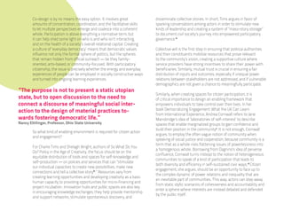Co-design is by no means the easy option. It involves great             disseminate collective stories. In short, Tims argues in favor of
        amounts of concentration, coordination, and the facilitative skills     sparking conversations among actors in order to stimulate new
        to let multiple perspectives emerge and coalesce into a coherent        kinds of leadership and creating a system of “mass-story storage”
        whole. Participation is above everything a normative term, but          to document civil society’s journey into empowered participatory
        it can help shed some light on who is and who isn’t interacting,        governance.iv
        and on the health of a society’s overall relational capital. Creating
        a culture of ‘everyday democracy’ means that democratic values          Collective will is the first step in ensuring that political authorities
        influence not only the formal sphere of politics, but the spheres       and their constituents mobilize resources that prove relevant
        that remain hidden from official outreach — be they family-             to the community’s vision, creating a supportive culture where
        oriented, arts-based, or community-focused. With participatory          service providers have strong incentives to share their power with
        citizenship, the issue is precisely whether the energy and everyday     beneficiaries. Similarly, mutual trust is crucial in ensuring a fair
        experiences of people can be employed in socially constructive ways     distribution of inputs and outcomes, especially if unequal power
        and turned into ongoing learning experiences.                           relations between stakeholders are not addressed, and if vulnerable
                                                                                demographics are not given a chance to meaningfully participate.
“The purpose is not to present a static utopian
                                                                                Similarly, when creating spaces for citizen participation, it is
state, but to open discussion to the need to                                    of critical importance to design an enabling framework that
connect a discourse of meaningful social inter-                                 empowers individuals to take control over their lives. In her
action to the design of material practices to-                                  book Democratizing Engagement: What the UK Can Learn
                                                                                from International Experience, Andrea Cornwall refers to Jane
wards fostering democratic life.”                                               Mansbridge’s idea of ‘laboratories of self-interest’ to describe
Nancy Ettilinger, Professor, Ohio State University                              spaces that enable marginalized groups to gain confidence and
                                                                                build their position in the communityv. It is not enough, Cornwall
        So what kind of enabling environment is required for citizen action
                                                                                argues, to employ the often vague notion of community when
        and engagement?
                                                                                speaking of social justice and cooperation, because community is a
                                                                                term that as a whole risks flattening issues of powerlessness into
        For Charlie Tims and Shelagh Wright, authors of So What Do You
                                                                                a homogenous whole. Borrowing from Dagnino’s idea of perverse
        Do? Policy in the Age of Creativity, the focus should be on the
                                                                                confluence, Cornwall turns instead to the notion of heterogeneous
        equitable distribution of tools and spaces for self-knowledge and
                                                                                communities to speak of a kind of participation that leads to
        self-production — on policies and services that can “stimulate
                                                                                both diversity and efficiency in self-sustained civic ways.vi Citizen
        our individual capacities to create new possibilities, make new
                                                                                engagement, she argues, should be an opportunity to face up to
        connections and tell a collective storyiii.” Resources vary from
                                                                                the complex dynamic of power relations and inequality that are
        creating learning opportunities and developing creativity as a basic
                                                                                an inevitable part of communities. This way, actors can step away
        human capacity to providing opportunities for micro-financing and
                                                                                from static idyllic scenarios of cohesiveness and accountability and
        project incubation. Innovation hubs and public spaces are also key
                                                                                enter a sphere where interests are instead debated and defended
        in encouraging knowledge exchanges; they help provide mentorship
                                                                                by the public itself.
        and support networks, stimulate spontaneous discovery, and
 