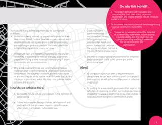 So why this toolkit?
                                                                                                       •    To reclaim definitions of innovation and
                                                                                                          sustainability from their static, corporate
                                                                                                         counterpart and expand them to include creativity
                                                                                                        and local culture;

                                                                                                    • To document the contributions of the already-strong
                                                                                                       ‘creative community’ movement;
The tools are many, but the argument can be summarized                   • Creativity fosters
                                                                                                     • To spark a conversation about the potential
as follows:                                                                open-mindedness                of our everyday experiences in contributing
 • Innovation is being reduced to a repetitive formula, but if we          and innovative thinking,         to sustainability, and the roles cities can
    take a closer look at the local level, we uncover a vibrant world      helping communities                 play in providing enabling frameworks
    where individuals and organizations in the social economy              articulate their needs and             for social innovation and
    are mobilizing to generate solutions that make cities more             visions in ways that celebrate             participation.
    sustainable and governance more inclusive.                             the spaces and places that are at
                                                                           the core of their everyday reality.
 • Through DIY tools and interactive technologies, the way we
   collaborate is redefining the role our everyday experiences           B. We need to create enabling environments for enhanced
   play in formulating a more nuanced understanding of urban                participation both in the public sphere and at the
   sustainability and social innovation.                                    institutional level.

 • Why is this important? Cities are currently facing massive           How?
   challenges that range from growing urbanization rates to over-
   consumption. The way they choose to address these issues              • By using public spaces as sites of experimentation,
   — and who they decide to involve — will influence the future of         places where we can learn to interact with (and respect)
   the planet in permanent ways. We need cities that are: livable,         diverse actors, as well as harness the power of collective
   inclusive, and resilient.                                               imagination.

How do we achieve this?                                                  • By pushing for a new idea of governance that expands the
                                                                           definition of citizenship to reflect: our multiple identities and
    A. We need to include culture and creativity in the definition of      affiliations, the value of experiential knowledge, and our new
       sustainability.                                                     ideas about well-being (think commons vs profit)

    • Culture encompasses lifestyle choices, value systems, and
      local traditions that empower residents to tackle social/
      urban needs in a localized, but scalable, way.




                                                                                                                                                          7
 
