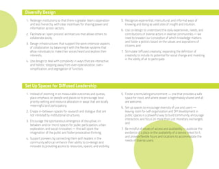 Diversify Design
1. Redesign institutions so that there is greater team cooperation      5. Recognize experiential, intercultural, and informal ways of
   and less hierarchy, with clear incentives for sharing power and         knowing and doing as valid sites of insight and intuition;
   information across sectors;
                                                                        6. Use co-design to understand the daily experiences, needs, and
2. Facilitate an ‘open process’ architecture that allows others to         contributions of diverse actors in diverse communities — we
   collaborate easily;                                                     need to broaden our conception of which knowledge matters
                                                                           and foster a politics based on the values and aspirations of
3. Design infrastructures that support the work-intensive aspects
                                                                           citizens; and
   of collaboration by balancing it with the flexible systems that
   allow individuals to make their voices heard and explore their       7. Stimulate ‘diffused creativity,’ expanding the definition of
   interests;                                                              creativity to include its potential for social change and investing
                                                                           in the ability of all to participate.
4. Use design to deal with complexity in ways that are interactive
   and holistic, stepping away from over-specialization, over-
   simplification, and segregation of function;




Set Up Spaces for Diffused Leadership
1. Instead of zooming in on measurable outcomes and quotas,             5. Foster a stimulating environment — one that provides a safe
   place emphasis on people and places so to encourage local               space for input, and where power is legitimately shared and all
   priority-setting and resource allocation in ways that are locally       are welcome;
   meaningful and participatory;
                                                                        6. Set up spaces to encourage diversity of use and users —
2. Create in-between spaces for research and dialogue that are             leaving room for self-organization and DIY development in
   not inhibited by institutional structures;                              public spaces is a powerful way to build community, encourage
                                                                           interaction, and focus on more than just monetary exchanges;
3. Encourage the spontaneous emergence of disruptive, in-
                                                                           and
   between and/or ‘micro’ spaces for public participation, urban
   exploration, and social innovation — this will spark the             7. Be mindful of issues of access and availability — publicize the
   imagination of the public and foster provocative thinking;              existence of a place or the availability of a service linked to it,
                                                                           and provide flexible hours and locations to accommodate the
4. Support pioneers by connecting them with leaders in the
                                                                           needs of diverse users.
   community who can enhance their ability to co-design and
   innovate by providing access to resources, spaces, and visibility;
 