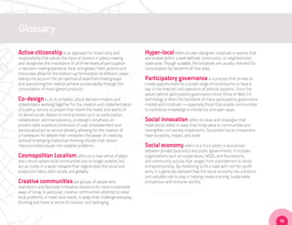 Glossary

Active citizenship is an approach to citizen duty and                  Hyper-local refers to user-designed initiatives or events that
responsibility that values the input of citizens in policy-making      are located within a well-defined, community- or neighborhood-
and recognizes the importance of all three levels of participation     scale area. Though scalable, the initiatives are usually intended for
in decision-making (personal, local, and global.) Here, actions and    consumption by residents of that area.
discourses allow for the bottom-up formulation of different views,
taking into account the perspective of disenfranchised groups          Participatory governance is a process that strives to
and questioning the need to achieve sustainability through the         create opportunities for a broad range of constituents to have a
consumption of more (green) products.                                  say in the direction and operation of political systems. Since the
                                                                       values behind participatory governance mirror those of Web 2.0,
Co-design is, at its simplest, about decision-makers and               technology is often the backbone of many participatory governance
stakeholders working together for the creation and implementation      models and initiatives — especially those that enable communities
of a policy, service, or project that meets the needs and wants of     to contribute knowledge in interactive and open ways.
its beneficiaries. Based on central tenets such as participation,
collaboration, and transparency, co-design’s emphasis on               Social innovation refers to ideas and strategies that
process adds a political dimension of user empowerment and             meet social needs in ways that bring value to communities and
democratization to service delivery, allowing for the creation of      strengthen civil society movements. Successful social innovations
a framework for debate that unleashes the power of creativity          have durability, impact, and scale.
without employing traditional-thinking moulds that reduce
interconnected issues into isolated problems.                          Social economy refers to a third sector in economies
                                                                       between private (business) and public (government). It includes
Cosmopolitan Localism refers to a new sense of place                   organizations such as cooperatives, NGOs, and foundations,
and culture, where local communities are no longer isolated but        and community activity that ranges from volunteerism to social
act as nodes in a wider network that regenerates the social and        entrepreneurship. By mobilizing to fill a need with not-for-profit
production fabric, both locally and globally.                          aims, it is generally believed that the social economy has a distinct
                                                                       and valuable role to play in helping create a strong, sustainable,
Creative communities are groups of people who                          prosperous, and inclusive society.
brainstorm and facilitate innovative solutions for more sustainable
ways of living. In particular, creative communities attempt to solve
local problems, or meet local needs, in ways that challenge everyday
thinking and foster a sense of inclusion and belonging.



                                                                                                                                               75
 