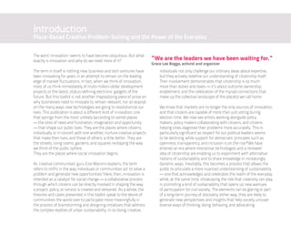 Introduction
Place-Based Creative Problem-Solving and the Power of the Everyday

The word ‘innovation’ seems to have become ubiquitous. But what
exactly is innovation and why do we need more of it?                      “We are the leaders we have been waiting for.”
                                                                          Grace Lee Boggs, activist and organizer
The term in itself is nothing new: business and tech ventures have            individuals not only challenge our ordinary ideas about expertise,
been innovating for years in an attempt to remain on the leading              but they actively redefine our understanding of citizenship itself.
edge of market fluctuations. In fact, when we think of innovation,            Their involvement demonstrates that citizenship is so much
most of us think immediately of multi-million-dollar development              more than duties and taxes — it’s about outcome ownership,
projects or the latest, status-defining electronic gadgets of the             enablement, and the celebration of the myriad connections that
future. But this toolkit is not another rhapsodizing piece of prose on        make up the collective landscape of the place(s) we call home.
why businesses need to innovate to remain relevant, nor an exposé
on the many ways new technologies are going to revolutionize our              We know that markets are no longer the only sources of innovation,
lives. This publication is about a different kind of innovation, one          and that citizens are capable of more than just voting during
that springs from the most unlikely (according to some) places                election time. We now see artists working alongside policy
— the sites of need and frustration, imagination and opportunity              makers, policy makers collaborating with citizens, and citizens
— that shape our public lives. They are the places where citizens,            helping cities diagnose their problems more accurately. This is
individually or in concert with one another, nurture creative projects        particularly significant as respect for our political leaders seems
that make their lives, and those of others, a little better. They are         to be declining, while support for democratic principles such as
the streets, living rooms, gardens, and squares reshaping the way             openness, transparency, and inclusion is on the rise.ii We have
we think of the public sphere.                                                entered an era where interactive technologies and a renewed
They are the places where social innovation begins.                           idea of citizenship are enabling us to experiment with alternative
                                                                              notions of sustainability and to share knowledge in increasingly
As ‘creative communities’ guru Ezio Manzini explains, the term                dynamic ways. Inevitably, this becomes a process that allows the
refers to shifts in the way individuals or communities act to solve a         public to articulate a more nuanced understanding of sustainability
problem and generate new opportunities.i Here, then, innovation is            — one that acknowledges and celebrates the realm of the everyday
intended as a catalyst for social change — a collaborative process            while, at the same time, showcasing the role that creativity can play
through which citizens can be directly involved in shaping the way            in promoting a kind of sustainability that opens up new avenues
a project, policy, or service is created and delivered. As a whole, the       of participation for civil society. The elements can be glaring or part
theories and cases presented in this toolkit speak to the desire of           of a long-term journey of discovery; either way, they are likely to
communities the world over to participate more meaningfully in                generate new perspectives and insights that help society uncover
the process of brainstorming and designing initiatives that address           diverse ways of thinking, doing, behaving, and advocating.
the complex realities of urban sustainability. In so doing, creative
 