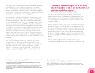 This toolkit, then, is a collection of everyday experiments happening                                                  “What has been missing so far in the story
in our backyards — ones that prove how everyone can unlock
their creative potential and embark on a transformative journey
                                                                                                                       about innovation in cities are the human and
towards participatory citizenship. Its aim is to document the global                                                   neighborhood dimensions.”
movement of ‘creative citizen’ projects and the ripple effects they are                                                Melissa Mean, Director, Demos Cities Program
having on the way we learn, work, eat, and govern.
                                                                                                              size-fits-all. We want to celebrate the places and spaces that
                                                                                                              make up our daily reality, and we want to cooperate with all kinds
Here you will find international initiatives and interventions that
                                                                                                              of actors in the quest for an expression of citizenship that allows
push us to reconsider process, momentum, and innovation from
                                                                                                              us to participate in our own society in interactive, deliberate, and
an everyday perspective. The focus is on the social economy and
                                                                                                              considerate ways.
on participatory governance; actors in the social economy — single
citizens, co-ops, foundations, and NGOs — have been introducing
                                                                                                              In short, this toolkit is about place-based, creative problem-solving
meaningful innovations often while facing great constraints. Their
                                                                                                              and the many inspiring individuals who are working hard to prove
contributions are numerous, but often underestimated and in need
                                                                                                              just how powerful our everyday actions can be. You do not have to
of visibility. In addition, what these examples make clear is that
                                                                                                              be a hero or a public leader to make a difference; what these cases
the time for institutional innovation has come, and that we are
                                                                                                              demonstrate so clearly is that humility, hard work, creativity, and
ready to spur governments in the direction of open, inclusive, and
                                                                                                              an open mind can go a long way in pushing for institutional reform
transparent governance. In other words, one needs the recognition and
                                                                                                              as well as building communities that are more livable, inclusive, and
support, while the other needs a push — and proof that we’re up for the
                                                                                                              resilient.
challenge.
                                                                                                              After all, as the Young Foundation reminds us, “the way an
This is not a journey free of obstacles, battles, or social justice
                                                                                                              innovation is developed is just as important as the innovation itself.iii
considerations, but when the motives are legitimate and the
strategies considerate, collaborative innovation can have powerful
effects that resonate across neighborhoods, cities, and even
countries. The examples collected here make it evident that we
are past a model of participation that is unresponsive and one-




i For more information, see: Manzini, E., Jegou F., eds. (2007) Collaborative Services: Social Innovation   Quotes (in order of appearance)
and Design for Sustainability, Milan: Edizioni Polidesign.                                                  “Grace Lee Boggs.” Bill Moyers Journal. PBS Television. June 15, 2007. Interview available here:
                                                                                                            http://www.pbs.org/moyers/journal/06152007/watch3.html
ii See, for example, Cornwall, A. (2008) Democratising Engagement: What the UK Can Learn from
International Experience. London: Demos                                                                     Mean, M. (2007) “Chapter 6: Urban Innovation and the Power of Mass Imagination” in Unlocking
                                                                                                            Innovation: Why Citizens Hold the Key to Public Service Reform. Parker, S. and S. Parker, eds. London,
iii The Young Foundation is a British organization that specializes in social entrepreneurship and
                                                                                                            UK: Demos, p. 95
innovation. Social innovation enthusiasts may want to take a look at their recent publication:
Murray, R., Caulier-Grice, J. and G. Mulgan (2010) The Open Book of Social Innovation. London: Young
Foundation/NESTA.



                                                                                                                                                                                                                     9
 