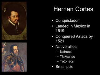 Hernan Cortes
• Conquistador
• Landed in Mexico in
  1519
• Conquered Aztecs by
  1521
• Native allies
  – Nahuas
  – Tlaxcaltec
  – Totonacs
• Small pox
 