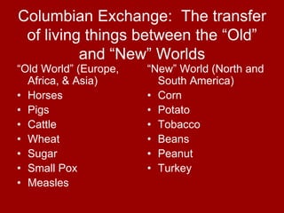 Columbian Exchange: The transfer
 of living things between the “Old”
          and “New” Worlds
“Old World” (Europe,   “New” World (North and
  Africa, & Asia)        South America)
• Horses               • Corn
• Pigs                 • Potato
• Cattle               • Tobacco
• Wheat                • Beans
• Sugar                • Peanut
• Small Pox            • Turkey
• Measles
 
