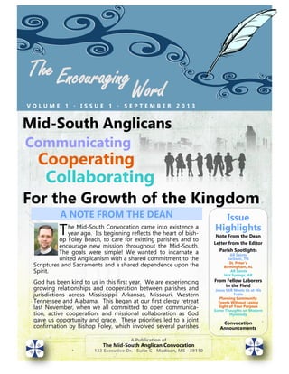 V O L U M E 1 ∙ I S S U E 1 ∙ S E P T E M B E R 2 0 1 3
A Publication of
The Mid-South Anglican Convocation
133 Executive Dr. ∙ Suite C ∙ Madison, MS ∙ 39110
Issue
Highlights
Note From the Dean
Letter from the Editor
Parish Spotlights
All Saints
Jackson, TN
St. Peter’s
Birmingham, AL
All Saints
Hot Springs, AR
From Fellow Laborers
in the Field
Jesus Still Meets Us at His
Table
Planning Community
Events Without Losing
Sight of Your Purpose
Some Thoughts on Modern
Hymnody
Convocation
Announcements
Mid-South Anglicans
Communicating
Cooperating
Collaborating
For the Growth of the Kingdom
The Mid-South Convocation came into existence a
year ago. Its beginning reflects the heart of bish-
op Foley Beach, to care for existing parishes and to
encourage new mission throughout the Mid-South.
The goals were simple! We wanted to incarnate a
united Anglicanism with a shared commitment to the
Scriptures and Sacraments and a shared dependence upon the
Spirit.
God has been kind to us in this first year. We are experiencing
growing relationships and cooperation between parishes and
jurisdictions across Mississippi, Arkansas, Missouri, Western
Tennessee and Alabama. This began at our first clergy retreat
last November, when we all committed to open communica-
tion, active cooperation, and missional collaboration as God
gave us opportunity and grace. These priorities led to a joint
confirmation by Bishop Foley, which involved several parishes
A NOTE FROM THE DEAN
 