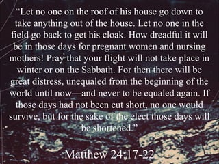 “Let no one on the roof of his house go down to
  take anything out of the house. Let no one in the
 field go back to get his cloak. How dreadful it will
  be in those days for pregnant women and nursing
mothers! Pray that your flight will not take place in
    winter or on the Sabbath. For then there will be
great distress, unequaled from the beginning of the
world until now—and never to be equaled again. If
   those days had not been cut short, no one would
survive, but for the sake of the elect those days will
                     be shortened.”

              Matthew 24:17-22
 