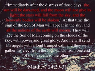 “Immediately after the distress of those days ‘the
sun will be darkened, and the moon will not give its
     light; the stars will fall from the sky, and the
  heavenly bodies will be shaken.’ At that time the
 sign of the Son of Man will appear in the sky, and
  all the nations of the earth will mourn. They will
   see the Son of Man coming on the clouds of the
 sky, with power and great glory. And he will send
  his angels with a loud trumpet call, and they will
 gather his elect from the four winds, from one end
              of the heavens to the other.”

              Matthew 24:29-31
 