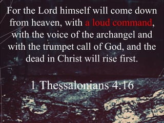 For the Lord himself will come down
from heaven, with a loud command,
 with the voice of the archangel and
with the trumpet call of God, and the
     dead in Christ will rise first.

     1 Thessalonians 4:16
 
