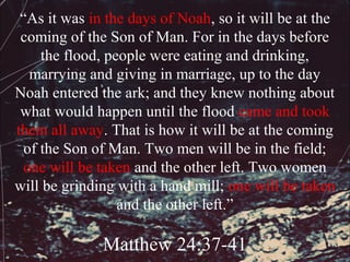 “As it was in the days of Noah, so it will be at the
 coming of the Son of Man. For in the days before
     the flood, people were eating and drinking,
   marrying and giving in marriage, up to the day
Noah entered the ark; and they knew nothing about
 what would happen until the flood came and took
them all away. That is how it will be at the coming
  of the Son of Man. Two men will be in the field;
  one will be taken and the other left. Two women
will be grinding with a hand mill; one will be taken
                  and the other left.”

              Matthew 24:37-41
 