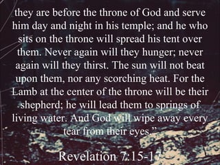 they are before the throne of God and serve
him day and night in his temple; and he who
  sits on the throne will spread his tent over
  them. Never again will they hunger; never
 again will they thirst. The sun will not beat
 upon them, nor any scorching heat. For the
Lamb at the center of the throne will be their
   shepherd; he will lead them to springs of
living water. And God will wipe away every
             tear from their eyes.”

          Revelation 7:15-17
 