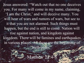 Jesus answered: “Watch out that no one deceives
you. For many will come in my name, claiming,
  ‘I am the Christ,’ and will deceive many. You
 will hear of wars and rumors of wars, but see to
   it that you are not alarmed. Such things must
 happen, but the end is still to come. Nation will
      rise against nation, and kingdom against
kingdom. There will be famines and earthquakes
 in various places. All these are the beginning of
                     birth pains.”

               Matthew 24:4-8
 