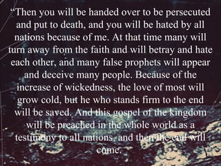 “Then you will be handed over to be persecuted
  and put to death, and you will be hated by all
  nations because of me. At that time many will
turn away from the faith and will betray and hate
 each other, and many false prophets will appear
     and deceive many people. Because of the
  increase of wickedness, the love of most will
   grow cold, but he who stands firm to the end
  will be saved. And this gospel of the kingdom
     will be preached in the whole world as a
  testimony to all nations, and then the end will
                      come.
 