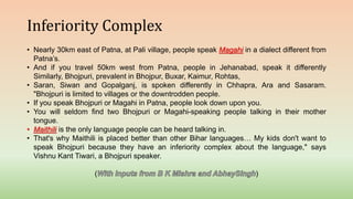 Inferiority Complex
• Nearly 30km east of Patna, at Pali village, people speak Magahi in a dialect different from
Patna’s.
• And if you travel 50km west from Patna, people in Jehanabad, speak it differently
Similarly, Bhojpuri, prevalent in Bhojpur, Buxar, Kaimur, Rohtas,
• Saran, Siwan and Gopalganj, is spoken differently in Chhapra, Ara and Sasaram.
"Bhojpuri is limited to villages or the downtrodden people.
• If you speak Bhojpuri or Magahi in Patna, people look down upon you.
• You will seldom find two Bhojpuri or Magahi-speaking people talking in their mother
tongue.
• Maithili is the only language people can be heard talking in.
• That's why Maithili is placed better than other Bihar languages… My kids don't want to
speak Bhojpuri because they have an inferiority complex about the language," says
Vishnu Kant Tiwari, a Bhojpuri speaker.
( )
 