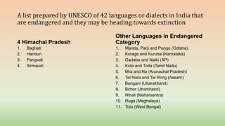 A list prepared by UNESCO of 42 languages or dialects in India that
are endangered and they may be heading towards extinction
4 Himachal Pradesh
1. Baghati
2. Handuri
3. Pangvali
4. Sirmaudi
Other Languages in Endangered
Category
1. Manda, Parji and Pengo (Odisha),
2. Koraga and Kuruba (Karnataka)
3. Gadaba and Naiki (AP)
4. Kota and Toda (Tamil Nadu)
5. Mra and Na (Arunachal Pradesh)
6. Tai Nora and Tai Rong (Assam)
7. Bangani (Uttarakhand)
8. Birhor (Jharkhand)
9. Nihali (Maharashtra)
10. Ruga (Meghalaya)
11. Toto (West Bengal)
 