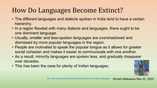 How Do Languages Become Extinct?
• The different languages and dialects spoken in India tend to have a certain
hierarchy.
• In a region flooded with many dialects and languages, there ought to be
one dominant language.
• Usually, smaller and less-spoken languages are overshadowed and
dismissed by more popular languages in the region.
• People are motivated to speak the popular tongue as it allows for greater
social cohesion and makes it easier to communicate with one another.
• As a result, minority languages are spoken less, and gradually disappear
over decades.
• This has been the case for plenty of Indian languages.
Khushi Makasare Mar 22, 2023
Ref: https://www.prathaculturalschool.com/post/extinct-indian-languages
 