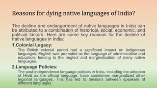 Reasons for dying native languages of India?
The decline and endangerment of native languages in India can
be attributed to a combination of historical, social, economic, and
political factors. Here are some key reasons for the decline of
native languages in India:
1.Colonial Legacy:
The British colonial period had a significant impact on indigenous
languages. English was promoted as the language of administration and
education, leading to the neglect and marginalization of many native
languages.
2.Language Policies:
The post-independence language policies in India, including the adoption
of Hindi as the official language, have sometimes marginalized other
regional languages. This has led to tensions between speakers of
different languages.
 