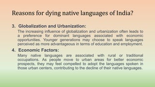 Reasons for dying native languages of India?
3. Globalization and Urbanization:
The increasing influence of globalization and urbanization often leads to
a preference for dominant languages associated with economic
opportunities. Younger generations may choose to speak languages
perceived as more advantageous in terms of education and employment.
4. Economic Factors:
Many native languages are associated with rural or traditional
occupations. As people move to urban areas for better economic
prospects, they may feel compelled to adopt the languages spoken in
those urban centers, contributing to the decline of their native languages.
 