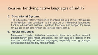 Reasons for dying native languages of India?
5. Educational System:
The education system, which often prioritizes the use of major languages
of instruction, can contribute to the erosion of indigenous languages.
Lack of educational materials, qualified teachers, and support for native
languages in schools further accelerates their decline.
6. Media Influence:
Mainstream media, including television, films, and online content,
predominantly uses major languages. This can lead to a decline in the
use and visibility of native languages, especially among younger
generations influenced by media trends.
 