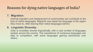 Reasons for dying native languages of India?
7. Migration:
Internal migration and displacement of communities can contribute to the
loss of native languages. Migrants may adopt the language of the region
they move to, often leaving their native languages behind.
8. Linguistic Diversity:
India is incredibly diverse linguistically, with a vast number of languages
spoken across the country. The coexistence of numerous languages can
lead to competition, with some languages gaining dominance over
others.
 