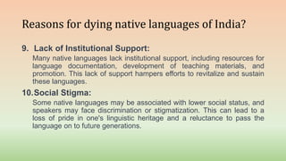 Reasons for dying native languages of India?
9. Lack of Institutional Support:
Many native languages lack institutional support, including resources for
language documentation, development of teaching materials, and
promotion. This lack of support hampers efforts to revitalize and sustain
these languages.
10.Social Stigma:
Some native languages may be associated with lower social status, and
speakers may face discrimination or stigmatization. This can lead to a
loss of pride in one's linguistic heritage and a reluctance to pass the
language on to future generations.
 