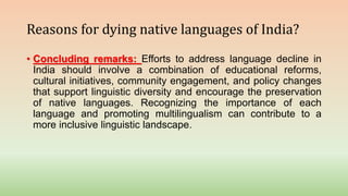 Reasons for dying native languages of India?
• Concluding remarks: Efforts to address language decline in
India should involve a combination of educational reforms,
cultural initiatives, community engagement, and policy changes
that support linguistic diversity and encourage the preservation
of native languages. Recognizing the importance of each
language and promoting multilingualism can contribute to a
more inclusive linguistic landscape.
 