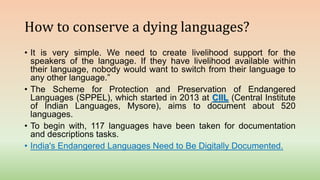 How to conserve a dying languages?
• It is very simple. We need to create livelihood support for the
speakers of the language. If they have livelihood available within
their language, nobody would want to switch from their language to
any other language.”
• The Scheme for Protection and Preservation of Endangered
Languages (SPPEL), which started in 2013 at CIIL (Central Institute
of Indian Languages, Mysore), aims to document about 520
languages.
• To begin with, 117 languages have been taken for documentation
and descriptions tasks.
• India's Endangered Languages Need to Be Digitally Documented.
 