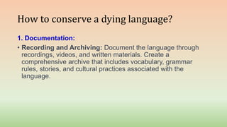 How to conserve a dying language?
1. Documentation:
• Recording and Archiving: Document the language through
recordings, videos, and written materials. Create a
comprehensive archive that includes vocabulary, grammar
rules, stories, and cultural practices associated with the
language.
 