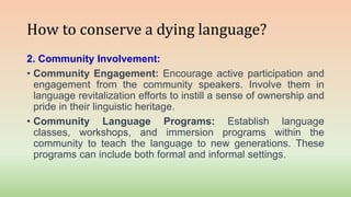 How to conserve a dying language?
2. Community Involvement:
• Community Engagement: Encourage active participation and
engagement from the community speakers. Involve them in
language revitalization efforts to instill a sense of ownership and
pride in their linguistic heritage.
• Community Language Programs: Establish language
classes, workshops, and immersion programs within the
community to teach the language to new generations. These
programs can include both formal and informal settings.
 