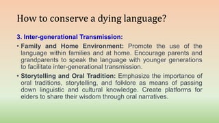 How to conserve a dying language?
3. Inter-generational Transmission:
• Family and Home Environment: Promote the use of the
language within families and at home. Encourage parents and
grandparents to speak the language with younger generations
to facilitate inter-generational transmission.
• Storytelling and Oral Tradition: Emphasize the importance of
oral traditions, storytelling, and folklore as means of passing
down linguistic and cultural knowledge. Create platforms for
elders to share their wisdom through oral narratives.
 