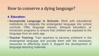 How to conserve a dying language?
4. Education:
• Incorporate Language in Schools: Work with educational
institutions to integrate the endangered language into school
curricula. Offer language classes, bilingual education, or
immersion programs to ensure that children are exposed to the
language from an early age.
• Teacher Training: Train teachers to become proficient in the
endangered language and provide them with the necessary
resources to effectively teach it. Support the development of
language teaching materials.
 
