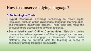 How to conserve a dying language?
5. Technological Tools:
• Digital Resources: Leverage technology to create digital
resources, such as online dictionaries, language-learning apps,
and interactive multimedia content. These tools can make the
language more accessible to a wider audience.
• Social Media and Online Communities: Establish online
communities where speakers of the language can connect,
share resources, and engage in discussions. Social media
platforms can be powerful tools for fostering a sense of
community among language enthusiasts.
 