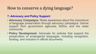 How to conserve a dying language?
7. Advocacy and Policy Support:
• Advocacy Campaigns: Raise awareness about the importance
of language preservation through advocacy campaigns. Garner
support from government agencies, NGOs, and the wider
community.
• Policy Development: Advocate for policies that support the
preservation of endangered languages, including recognition,
funding, and inclusion in official documents.
 