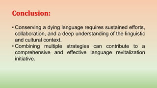 Conclusion:
• Conserving a dying language requires sustained efforts,
collaboration, and a deep understanding of the linguistic
and cultural context.
• Combining multiple strategies can contribute to a
comprehensive and effective language revitalization
initiative.
 