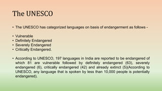 The UNESCO
• The UNESCO has categorized languages on basis of endangerment as follows -
• Vulnerable
• Definitely Endangered
• Severely Endangered
• Critically Endangered.
• According to UNESCO, 197 languages in India are reported to be endangered of
which 81 are vulnerable followed by definitely endangered (63), severely
endangered (6), critically endangered (42) and already extinct (5)(According to
UNESCO, any language that is spoken by less than 10,000 people is potentially
endangered).
 