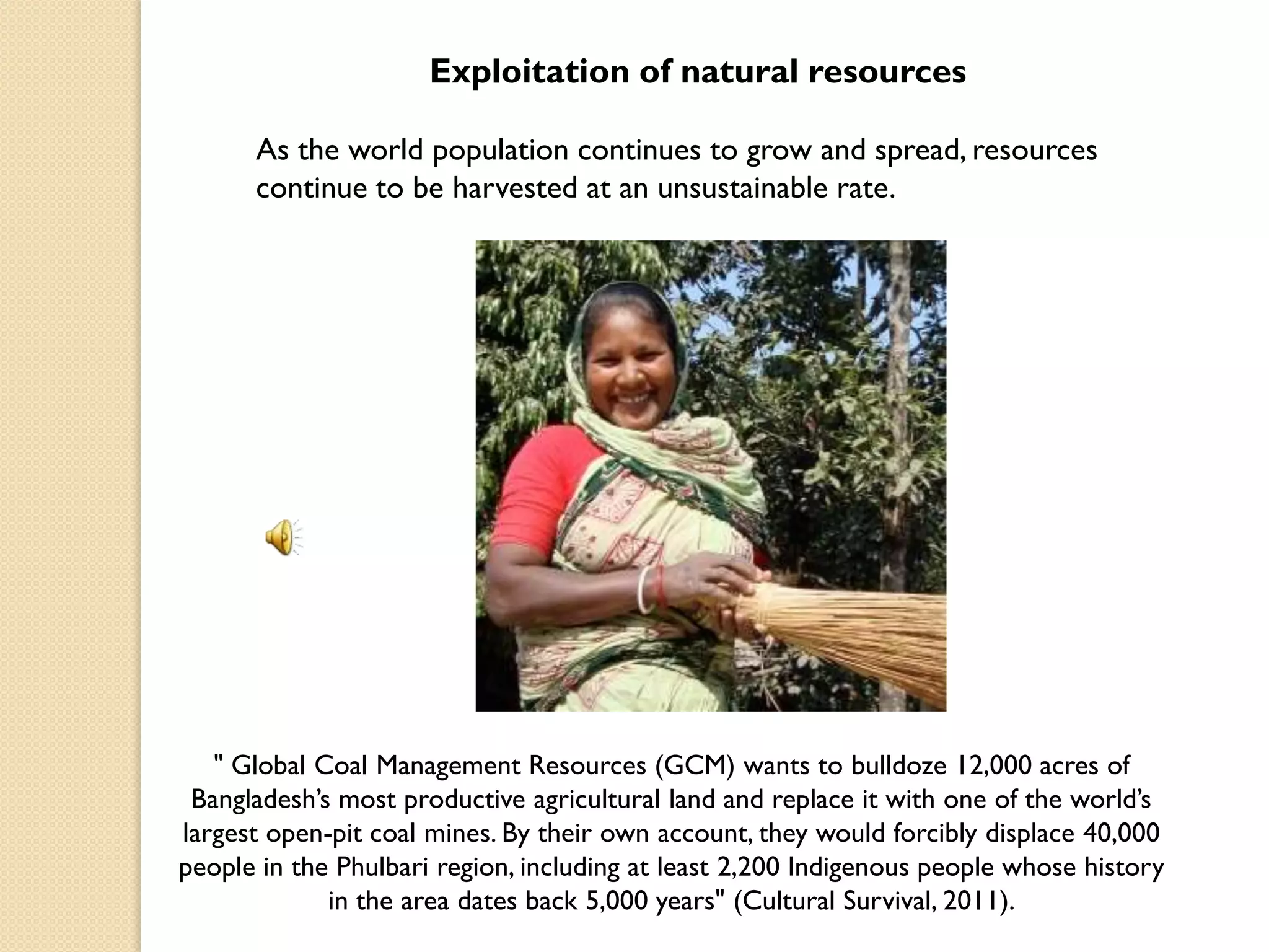 Exploitation of natural resources

      As the world population continues to grow and spread, resources
      continue to be harvested at an unsustainable rate.




   " Global Coal Management Resources (GCM) wants to bulldoze 12,000 acres of
 Bangladesh‟s most productive agricultural land and replace it with one of the world‟s
largest open-pit coal mines. By their own account, they would forcibly displace 40,000
people in the Phulbari region, including at least 2,200 Indigenous people whose history
             in the area dates back 5,000 years" (Cultural Survival, 2011).
 