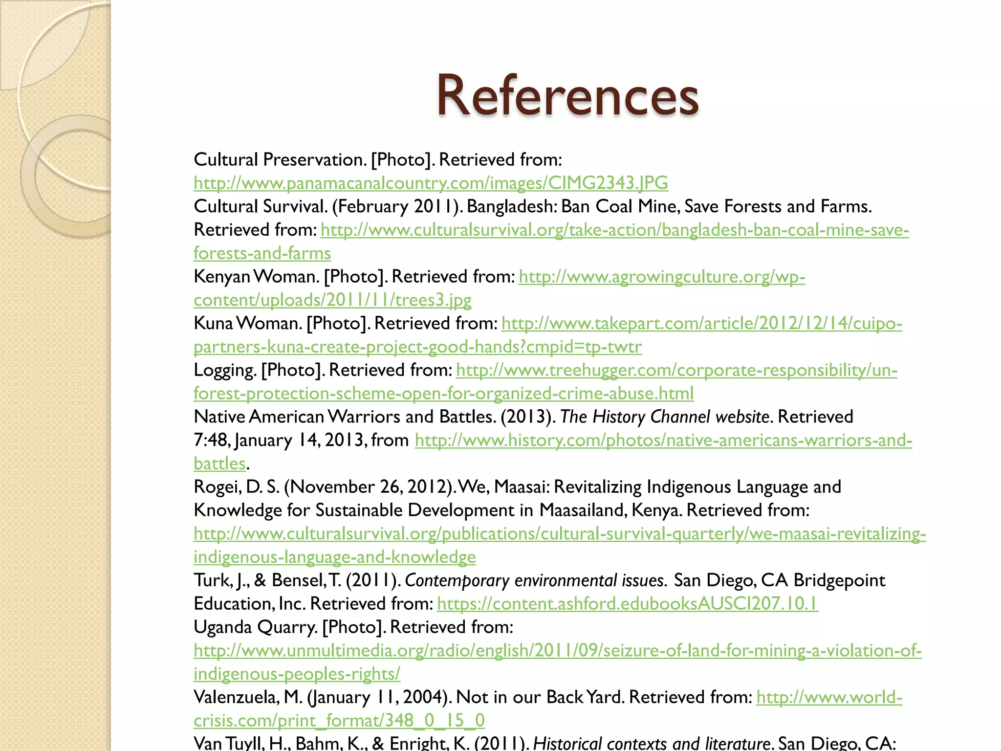 References
Cultural Preservation. [Photo]. Retrieved from:
http://www.panamacanalcountry.com/images/CIMG2343.JPG
Cultural Survival. (February 2011). Bangladesh: Ban Coal Mine, Save Forests and Farms.
Retrieved from: http://www.culturalsurvival.org/take-action/bangladesh-ban-coal-mine-save-
forests-and-farms
Kenyan Woman. [Photo]. Retrieved from: http://www.agrowingculture.org/wp-
content/uploads/2011/11/trees3.jpg
Kuna Woman. [Photo]. Retrieved from: http://www.takepart.com/article/2012/12/14/cuipo-
partners-kuna-create-project-good-hands?cmpid=tp-twtr
Logging. [Photo]. Retrieved from: http://www.treehugger.com/corporate-responsibility/un-
forest-protection-scheme-open-for-organized-crime-abuse.html
Native American Warriors and Battles. (2013). The History Channel website. Retrieved
7:48, January 14, 2013, from http://www.history.com/photos/native-americans-warriors-and-
battles.
Rogei, D. S. (November 26, 2012).We, Maasai: Revitalizing Indigenous Language and
Knowledge for Sustainable Development in Maasailand, Kenya. Retrieved from:
http://www.culturalsurvival.org/publications/cultural-survival-quarterly/we-maasai-revitalizing-
indigenous-language-and-knowledge
Turk, J., & Bensel, T. (2011). Contemporary environmental issues. San Diego, CA Bridgepoint
Education, Inc. Retrieved from: https://content.ashford.edubooksAUSCI207.10.1
Uganda Quarry. [Photo]. Retrieved from:
http://www.unmultimedia.org/radio/english/2011/09/seizure-of-land-for-mining-a-violation-of-
indigenous-peoples-rights/
Valenzuela, M. (January 11, 2004). Not in our Back Yard. Retrieved from: http://www.world-
crisis.com/print_format/348_0_15_0
Van Tuyll, H., Bahm, K., & Enright, K. (2011). Historical contexts and literature. San Diego, CA:
 