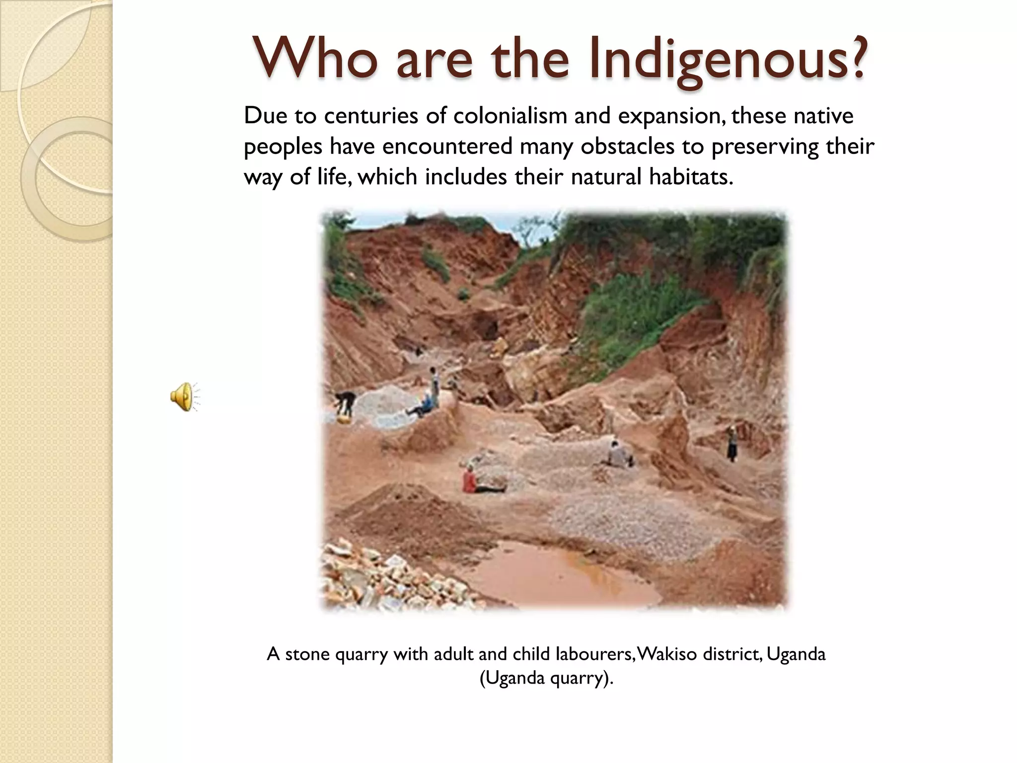 Who are the Indigenous?
Due to centuries of colonialism and expansion, these native
peoples have encountered many obstacles to preserving their
way of life, which includes their natural habitats.




  A stone quarry with adult and child labourers,Wakiso district, Uganda
                            (Uganda quarry).
 